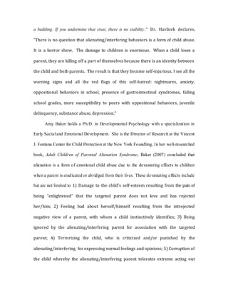 a building. If you undermine that trust, there is no stability.” Dr. Havlicek declares,
"There is no question that alienating/interfering behaviors is a form of child abuse.
It is a horror show. The damage to children is enormous. When a child loses a
parent, they are killing off a part of themselves because there is an identity between
the child and both parents. The result is that they become self-injurious. I see all the
warning signs and all the red flags of this self-hatred: nightmares, anxiety,
oppositional behaviors in school, presence of gastrointestinal syndromes, falling
school grades, more susceptibility to peers with oppositional behaviors, juvenile
delinquency, substance abuse, depression.”
Amy Baker holds a Ph.D. in Developmental Psychology with a specialization in
Early Social and Emotional Development. She is the Director of Research at the Vincent
J. Fontana Center for Child Protection at the New York Foundling. In her well-researched
book, Adult Children of Parental Alienation Syndrome, Baker (2007) concluded that
alienation is a form of emotional child abuse due to the devastating effects to children
when a parent is eradicated or abridged from their lives. These devastating effects include
but are not limited to 1) Damage to the child's self-esteem resulting from the pain of
being "enlightened" that the targeted parent does not love and has rejected
her/him; 2) Feeling bad about herself/himself resulting from the introjected
negative view of a parent, with whom a child instinctively identifies; 3) Being
ignored by the alienating/interfering parent for association with the targeted
parent; 4) Terrorizing the child, who is criticized and/or punished by the
alienating/interfering for expressing normal feelings and opinions; 5) Corruption of
the child whereby the alienating/interfering parent tolerates extreme acting out
 