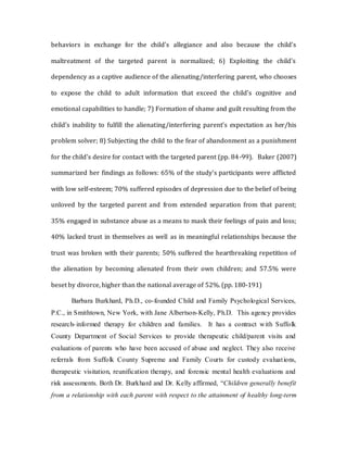 behaviors in exchange for the child's allegiance and also because the child's
maltreatment of the targeted parent is normalized; 6) Exploiting the child's
dependency as a captive audience of the alienating/interfering parent, who chooses
to expose the child to adult information that exceed the child's cognitive and
emotional capabilities to handle; 7) Formation of shame and guilt resulting from the
child's inability to fulfill the alienating/interfering parent's expectation as her/his
problem solver; 8) Subjecting the child to the fear of abandonment as a punishment
for the child's desire for contact with the targeted parent (pp. 84-99). Baker (2007)
summarized her findings as follows: 65% of the study's participants were afflicted
with low self-esteem; 70% suffered episodes of depression due to the belief of being
unloved by the targeted parent and from extended separation from that parent;
35% engaged in substance abuse as a means to mask their feelings of pain and loss;
40% lacked trust in themselves as well as in meaningful relationships because the
trust was broken with their parents; 50% suffered the heartbreaking repetition of
the alienation by becoming alienated from their own children; and 57.5% were
beset by divorce, higher than the national average of 52%. (pp. 180-191)
Barbara Burkhard, Ph.D., co-founded Child and Family Psychological Services,
P.C., in Smithtown, New York, with Jane Albertson-Kelly, Ph.D. This agency provides
research-informed therapy for children and families. It has a contract with Suffolk
County Department of Social Services to provide therapeutic child/parent visits and
evaluations of parents who have been accused of abuse and neglect. They also receive
referrals from Suffolk County Supreme and Family Courts for custody evaluations,
therapeutic visitation, reunification therapy, and forensic mental health evaluations and
risk assessments. Both Dr. Burkhard and Dr. Kelly affirmed, “Children generally benefit
from a relationship with each parent with respect to the attainment of healthy long-term
 