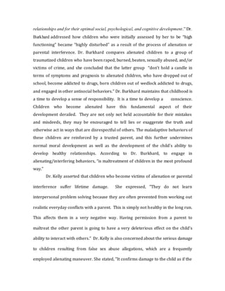 relationships and for their optimal social, psychological, and cognitive development.” Dr.
Burkhard addressed how children who were initially assessed by her to be “high
functioning” became “highly disturbed” as a result of the process of alienation or
parental interference. Dr. Burkhard compares alienated children to a group of
traumatized children who have been raped, burned, beaten, sexually abused, and/or
victims of crime, and she concluded that the latter group “don't hold a candle in
terms of symptoms and prognosis to alienated children, who have dropped out of
school, become addicted to drugs, born children out of wedlock addicted to drugs,
and engaged in other antisocial behaviors.” Dr. Burkhard maintains that childhood is
a time to develop a sense of responsibility. It is a time to develop a conscience.
Children who become alienated have this fundamental aspect of their
development derailed. They are not only not held accountable for their mistakes
and misdeeds, they may be encouraged to tell lies or exaggerate the truth and
otherwise act in ways that are disrespectful of others. The maladaptive behaviors of
these children are reinforced by a trusted parent, and this further undermines
normal moral development as well as the development of the child’s ability to
develop healthy relationships. According to Dr. Burkhard, to engage in
alienating/interfering behaviors, “is maltreatment of children in the most profound
way."
Dr. Kelly asserted that children who become victims of alienation or parental
interference suffer lifetime damage. She expressed, "They do not learn
interpersonal problem solving because they are often prevented from working out
realistic everyday conflicts with a parent. This is simply not healthy in the long run.
This affects them in a very negative way. Having permission from a parent to
maltreat the other parent is going to have a very deleterious effect on the child’s
ability to interact with others.” Dr. Kelly is also concerned about the serious damage
to children resulting from false sex abuse allegations, which are a frequently
employed alienating maneuver. She stated, "It confirms damage to the child as if the
 