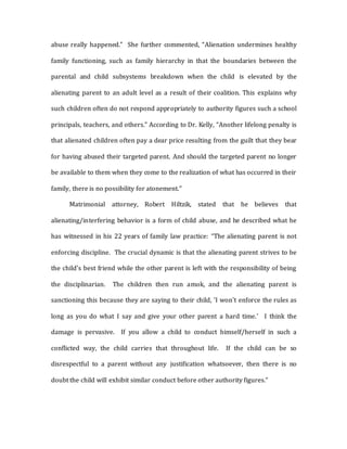 abuse really happened." She further commented, “Alienation undermines healthy
family functioning, such as family hierarchy in that the boundaries between the
parental and child subsystems breakdown when the child is elevated by the
alienating parent to an adult level as a result of their coalition. This explains why
such children often do not respond appropriately to authority figures such a school
principals, teachers, and others.” According to Dr. Kelly, “Another lifelong penalty is
that alienated children often pay a dear price resulting from the guilt that they bear
for having abused their targeted parent. And should the targeted parent no longer
be available to them when they come to the realization of what has occurred in their
family, there is no possibility for atonement.”
Matrimonial attorney, Robert Hiltzik, stated that he believes that
alienating/interfering behavior is a form of child abuse, and he described what he
has witnessed in his 22 years of family law practice: “The alienating parent is not
enforcing discipline. The crucial dynamic is that the alienating parent strives to be
the child's best friend while the other parent is left with the responsibility of being
the disciplinarian. The children then run amok, and the alienating parent is
sanctioning this because they are saying to their child, 'I won't enforce the rules as
long as you do what I say and give your other parent a hard time.’ I think the
damage is pervasive. If you allow a child to conduct himself/herself in such a
conflicted way, the child carries that throughout life. If the child can be so
disrespectful to a parent without any justification whatsoever, then there is no
doubt the child will exhibit similar conduct before other authority figures.”
 