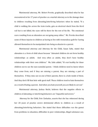 Matrimonial attorney, Mr. Robert Previto, graphically described what he has
encountered in his 17 years of practice as a marital attorney as to the damage done
to children resulting from alienating/interfering behaviors when he stated, "If a
child is walking the across the train tracks, gets an electrical shock from the third
rail but is not killed, the scars will be there for the rest of his life. The emotional
scars resulting from an alienation are not going away either." Mr. Previto described
some of these injuries to children as having to live with tremendous guilt for having
allowed themselves to be manipulated into being so abusive to a parent.
Matrimonial attorney and Attorney for the Child, Susan Saltz, stated that
alienation is a form of child abuse because "alienated children do not form healthy
relationships as adults. And very often as adults, they don't have healthy
relationships with their own children." Ms. Saltz added, "It's not healthy for these
children not to see the non-custodial parent. I think children need to know where
they come from, and if they are missing a parent, they are missing a part of
themselves. If they miss out on one of their parents, there is a hole inside of them.
And they don't fill that hole with good stuff. These children tend to hate themselves
as a result of hating a parent. And when you hate yourself, you are likely to act out."
Matrimonial attorney, Joshua Hecht, believes that the negative effects to
children of alienating or interfering behaviors are "impactful and severe."
Attorney for the Child, Evie Zarkadas, asserts that she has witnessed during
her 20 years of practice severe detrimental affects to children as a result of
alienating/interfering behaviors. She stated that these difficulties run the gamut
from problems in education, difficulties in peer relationships, illegal substance use,
 