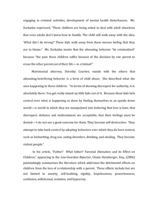 engaging in criminal activities, development of mental health disturbances. Ms.
Zarkadas expressed, "These children are being asked to deal with adult situations
that even adults don't know how to handle. The child will walk away with the idea,
‘What did I do wrong?’ These kids walk away from these messes feeling that they
are to blame." Ms. Zarkadas insists that the alienating behavior “be criminalized”
because “the pain these children suffer because of the decision by one parent to
erase the other parent out of their life----is criminal!"
Matrimonial attorney, Dorothy Courten, stands with the others that
alienating/interfering behavior is a form of child abuse. She described what she
sees happening to these children: “In terms of showing disrespect for authority, it is
absolutely there. You get really mixed up little kids out of it. Because these kids lack
control over what is happening to them by finding themselves in an upside down
world----a world in which they are manipulated into believing that love is hate; that
disrespect, defiance and maltreatment are acceptable; that their feelings must be
denied----I do not see a good outcome for them. They become self-destructive. They
attempt to take back control by adopting behaviors over which they do have control,
such as bedwetting, drug use, eating disorders, drinking, and stealing. They become
violent people.”
In his article, “Father? What father? Parental Alienation and its Effect on
Children," appearing in the Law Guardian Reporter, Chaim Steinberger, Esq., (2006)
painstakingly summarizes the literature which addresses the detrimental effects on
children from the loss of a relationship with a parent. These effects include but are
not limited to anxiety, self-loathing, rigidity, hopelessness, powerlessness,
confusion, withdrawal, isolation, and hypocrisy.
 