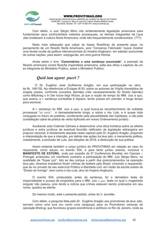 WWW.PROVITIMAS.ORG
ASSOCIAÇÃO PARA DEFESA E AMPARO AS VITIMAS DE ABUSO DE PODER
SGAN 607, Conjunto A, Bloco B, sala 233, Edifício Brasília Medical Center,
Asa Norte, Brasília / DF -CEP 70.850-070 www.provitimas.org
Com efeito, o Juiz Sérgio Moro cita renitentemente legislação americana para
fundamentar seus controvertidos métodos processuais, os demais integrantes da Lava
Jato enaltecem a cultura Norte Americana, onde são frequentemente condecorados. (???)
Nada mais adequado que calçar as bases filosóficas da presente peça, no
pensamento de um filosofo Norte Americano, pois “Consenso Fabricado” busca mostrar
uma faceta oculta da politica intervencionista do Império Anglicano, em sabotar economias
de outras nações, para assim, subjuga-las, em uma guerra híbrida.
Ainda sobre o livro “Comentários a uma sentença anunciada”, a exemplo de
filósofo americano contra filosofia imperialista americana, salta aos olhos o capítulo de um
ex integrante do Ministério Publico, sobre o Ministério Publico.
Quid iam agunt pueri ?
O Dr. Eugênio José Guilherme Aragão, em sua participação na obra
às fls. 148/150, faz referências a Éclogas III 93, sobre os axiomas de Virgílio travestidos de
singela poesia, confronta conceitos alemães (não necessariamente do Direito Alemão)
como Blitzkrieg x In Der kürze liegt Würze, já que a noção de tempo do MM. Juiz a quo,
que exarou a r. sentença combatida é dispare, tendo pressa em prender, e longo tempo
para escrever.
A r. sentença do MM. Juiz a quo, a qual busca-se reconhecimento de nulidade
processual “ab initio” , é demasiadamente longa, e sobre o réu Lula, e é quase toda
conjugada no futuro do pretérito, condenando pela plausibilidade das hipóteses, e não pela
constatação cabal de prática de verbo tipificado em nosso Ordenamento jurídico.
Auxiliando esta Colenda Câmara a desenvolver uma ótica holística sobre os efeitos
jurídicos e extra jurídicos de eventual Acordão ratificador de legislação estrangeira em
prejuízo nacional, é diretamente atacada neste capitulo pelo Dr. Eugênio Aragão, propondo
a interpretação de que a intenção, por detrás das ações da lava jato, é meramente politica,
notadamente, a exclusão de Lula, das eleições de 2018, e destruição de sua politica.
Assim entende também o corpo jurídico do PROVITIMAS em relação ao caso do
requerente, como aduziu no evento 934, e para tanto juntou anexos, inclusive o
MANIFESTO DE ESTORIL, onde por ocasião da 5º Conferencia Mundial, em Cascais –
Portugal, protocolou um manifesto contrário a participação do MM. Juiz Sérgio Moro, na
qualidade de “Super juiz”. Isto se deu porque a partir dos posicionamentos na operação
lava jato, diversos brasileiros foram vítimas de lawfare pelo Brasil, incluindo o requerente,
que se viu privado de seu exercício Politico e liberdade civil, em razão da escola sulista de
“Direito do Inimigo”, bem como o réu Lula, alvo do Império Anglicano.
O evento 934, protocolado antes da sentença, foi o derradeiro teste de
imparcialidade e pureza de propósitos para o MM. Juiz a quo, teste no qual o magistrado
singular não passou, pois tendo a notícia que crimes estavam sendo praticados em seu
nome, quedou-se silente.
Do mesmo modo, está o presente pedido, antes do V. acordão.
Com efeito, a pergunta feita pelo Dr. Eugênio Aragão aos promotores da lava Jato,
serviam como uma luva (ou como uma carapuça) para os Promotores cariocas da
operação Bretrug, que favoreceu grupos econômicos e políticos no Rio de Janeiro, onde as
www.provitimas.org juridico@provitimas.org institucional@provitimas.org 10
 