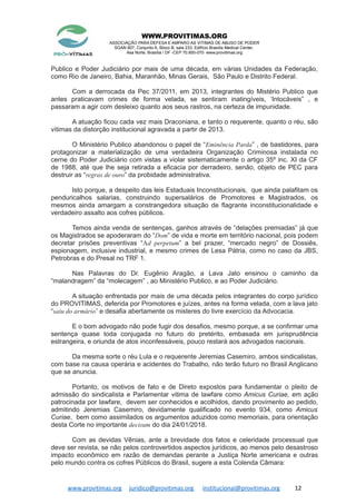 WWW.PROVITIMAS.ORG
ASSOCIAÇÃO PARA DEFESA E AMPARO AS VITIMAS DE ABUSO DE PODER
SGAN 607, Conjunto A, Bloco B, sala 233, Edifício Brasília Medical Center,
Asa Norte, Brasília / DF -CEP 70.850-070 www.provitimas.org
Publico e Poder Judiciário por mais de uma década, em várias Unidades da Federação,
como Rio de Janeiro, Bahia, Maranhão, Minas Gerais, São Paulo e Distrito Federal.
Com a derrocada da Pec 37/2011, em 2013, integrantes do Mistério Publico que
antes praticavam crimes de forma velada, se sentiram inatingíveis, ‘Intocáveis” , e
passaram a agir com desleixo quanto aos seus rastros, na certeza de impunidade.
A atuação ficou cada vez mais Draconiana, e tanto o requerente, quanto o réu, são
vítimas da distorção institucional agravada a partir de 2013.
O Ministério Publico abandonou o papel de “Eminência Parda” , de bastidores, para
protagonizar a materialização de uma verdadeira Organização Criminosa instalada no
cerne do Poder Judiciário com vistas a violar sistematicamente o artigo 35º inc. XI da CF
de 1988, até que lhe seja retirada a eficacia por derradeiro, senão, objeto de PEC para
destruir as “regras de ouro” da probidade administrativa.
Isto porque, a despeito das leis Estaduais Inconstitucionais, que ainda palafitam os
penduricalhos salarias, construindo supersalários de Promotores e Magistrados, os
mesmos ainda amargam a constrangedora situação de flagrante inconstitucionalidade e
verdadeiro assalto aos cofres públicos.
Temos ainda venda de sentenças, ganhos através de “delações premiadas” já que
os Magistrados se apoderaram do “Dom” de vida e morte em território nacional, pois podem
decretar prisões preventivas “Ad perpetum” a bel prazer, “mercado negro” de Dossiês,
espionagem, inclusive industrial, e mesmo crimes de Lesa Pátria, como no caso da JBS,
Petrobras e do Presal no TRF 1.
Nas Palavras do Dr. Eugênio Aragão, a Lava Jato ensinou o caminho da
“malandragem” da “molecagem” , ao Ministério Publico, e ao Poder Judiciário.
A situação enfrentada por mais de uma década pelos integrantes do corpo jurídico
do PROVITIMAS, deferida por Promotores e juízes, antes na forma velada, com a lava jato
“saiu do armário” e desafia abertamente os misteres do livre exercício da Advocacia.
E o bom advogado não pode fugir dos desafios, mesmo porque, a se confirmar uma
sentença quase toda conjugada no futuro do pretérito, embasada em jurisprudência
estrangeira, e oriunda de atos inconfessáveis, pouco restará aos advogados nacionais.
Da mesma sorte o réu Lula e o requerente Jeremias Casemiro, ambos sindicalistas,
com base na causa operária e acidentes do Trabalho, não terão futuro no Brasil Anglicano
que se anuncia.
Portanto, os motivos de fato e de Direto expostos para fundamentar o pleito de
admissão do sindicalista e Parlamentar vitima de lawfare como Amicus Curiae, em ação
patrocinada por lawfare, devem ser conhecidos e acolhidos, dando provimento ao pedido,
admitindo Jeremias Casemiro, devidamente qualificado no evento 934, como Amicus
Curiae, bem como assimilados os argumentos aduzidos como memoriais, para orientação
desta Corte no importante decisum do dia 24/01/2018.
Com as devidas Vênias, ante a brevidade dos fatos e celeridade processual que
deve ser revista, se não pelos controvertidos aspectos jurídicos, ao menos pelo desastroso
impacto econômico em razão de demandas perante a Justiça Norte americana e outras
pelo mundo contra os cofres Públicos do Brasil, sugere a esta Colenda Câmara:
www.provitimas.org juridico@provitimas.org institucional@provitimas.org 12
 