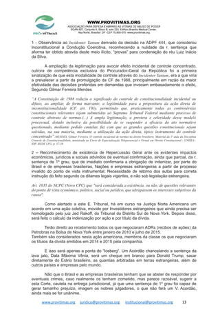 WWW.PROVITIMAS.ORG
ASSOCIAÇÃO PARA DEFESA E AMPARO AS VITIMAS DE ABUSO DE PODER
SGAN 607, Conjunto A, Bloco B, sala 233, Edifício Brasília Medical Center,
Asa Norte, Brasília / DF -CEP 70.850-070 www.provitimas.org
1 - Observância ao Incidenter Tantum derivado da decisão na ADPF 444, que considerou
Inconstitucional a Condução Coercitiva, reconhecendo a nulidade da r. sentença que
aforma ter obtido através deste meio ilícito, “provas” para condenação do réu Luiz Inácio
da Silva.
A ampliação da legitimação para avocar efeito incidental de controle concentrado,
outrora de competência exclusiva do Procurador-Geral da República foi a primeira
sinalização de que esta modalidade de controle através do Incidenter Tantum, era a que viria
a prevalecer a partir da promulgação da CF de 1988, principalmente em razão da maior
efetividade das decisões proferidas em demandas que invocam embasadamente o efeito,
Segundo Gilmar Ferreira Mendes
“A Constituição de 1988 reduziu o significado do controle de constitucionalidade incidental ou
difuso, ao ampliar, de forma marcante, a legitimidade para a propositura da ação direta de
inconstitucionalidade (CF, art. 103), permitindo que, praticamente todas as controvérsias
constitucionais relevantes sejam submetidas ao Supremo Tribunal Federal mediante processo de
controle abstrato de normas.(...) A ampla legitimação, a presteza e celeridade desse modelo
processual, dotado inclusive da possibilidade de se suspender a eficácia do ato normativo
questionado, mediante pedido cautelar, faz com que as grandes questões constitucionais sejam
solvidas, na sua maioria, mediante a utilização da ação direta, típico instrumento do controle
concentrado”.MENDES, Gilmar Ferreira. O controle incidental de normas no direito brasileiro. Material da 5ª aula da Disciplina
Controle de Constitucionalidade, ministrada no Curso de Especialização Telepresencial e Virtual em Direito Constitucional - UNISUL–
IDP–REDE LFG, p. 37-38.
2 – Reconhecimento de existência de Repercussão Geral ante os evidentes impactos
econômicos, jurídicos e sociais advindos de eventual confirmação, ainda que parcial, da r.
sentença de 1º grau, que de imediato confirmaria a obrigação de indenizar, por parte do
Brasil e de empresas brasileiras, Nações e empresas estrangeiras a partir de processo
invalido do ponto de vista instrumental. Necessidade de retorno dos autos para correta
instrução do feito segundo os ditames legais vigentes, e não sob legislação estrangeira.
Art. 1035 do NCPC (Novo CPC) que "será considerada a existência, ou não, de questões relevantes
do ponto de vista econômico, político, social ou jurídico, que ultrapassem os interesses subjetivos da
causa",
Como alertado a este E. Tribunal, há em curso na Justiça Norte Americana um
acordo em uma ação coletiva, movido por Investidores estrangeiros que ainda precisa ser
homologado pelo juiz Jed Rakoff, do Tribunal do Distrito Sul de Nova York. Depois disso,
será feito o cálculo da indenização por ação e por título da dívida.
Terão direito ao recebimento todos os que negociaram ADRs (recibos de ações) da
Petrobras na Bolsa de Nova York entre janeiro de 2010 e julho de 2015.
Também são considerados nesta ação americana, membros da classe os que negociaram
os títulos da dívida emitidos em 2014 e 2015 pela companhia.
E isso será apenas a ponta do “Iceberg”. Um Acórdão chancelando a sentença da
lava jato, Data Máxima Vênia, será um cheque em branco para Donald Trump, sacar
diretamente do Erário brasileiro, as quantias arbitradas em terras estrangeiras, além de
outros países e empresas pelo mundo.
Não que o Brasil e as empresas brasileiras tenham que se abster de responder por
eventuais crimes, caso realmente os tenham cometido, mas parece razoável, sugerir a
esta Corte, cautela na entrega jurisdicional, já que uma sentença de 1º grau foi capaz de
gerar tamanho prejuízo, imagem os nobres julgadores, o que não fará um V. Acordão,
ainda mais se for unânime.
www.provitimas.org juridico@provitimas.org institucional@provitimas.org 13
 