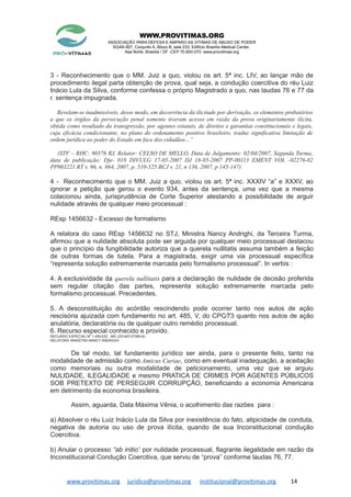 WWW.PROVITIMAS.ORG
ASSOCIAÇÃO PARA DEFESA E AMPARO AS VITIMAS DE ABUSO DE PODER
SGAN 607, Conjunto A, Bloco B, sala 233, Edifício Brasília Medical Center,
Asa Norte, Brasília / DF -CEP 70.850-070 www.provitimas.org
3 - Reconhecimento que o MM. Juiz a quo, violou os art. 5ª inc. LIV, ao lançar mão de
procedimento ilegal parta obtenção de prova, qual seja, a condução coercitiva do réu Luiz
Inácio Lula da Silva, conforme confessa o próprio Magistrado a quo, nas laudas 76 e 77 da
r. sentença impugnada.
Revelam-se inadmissíveis, desse modo, em decorrência da ilicitude por derivação, os elementos probatórios
a que os órgãos da persecução penal somente tiveram acesso em razão da prova originariamente ilícita,
obtida como resultado da transgressão, por agentes estatais, de direitos e garantias constitucionais e legais,
cuja eficácia condicionante, no plano do ordenamento positivo brasileiro, traduz significativa limitação de
ordem jurídica ao poder do Estado em face dos cidadãos...”
(STF – RHC: 90376 RJ, Relator: CELSO DE MELLO, Data de Julgamento: 02/04/2007, Segunda Turma,
data de publicação: Dje- 018 DIVULG 17-05-2007 DJ 18-05-2007 PP-00113 EMENT VOL -02276-02
PP003221 RT v. 96, n. 864, 2007, p. 510-525 RCJ v. 21, n 136, 2007, p 145-147)
4 - Reconhecimento que o MM. Juiz a quo, violou os art. 5ª inc. XXXIV “a” e XXXV, ao
ignorar a petição que gerou o evento 934, antes da sentença, uma vez que a mesma
colacionou ainda, jurisprudência de Corte Superior atestando a possibilidade de arguir
nulidade através de qualquer meio processual :
REsp 1456632 - Excesso de formalismo
A relatora do caso REsp 1456632 no STJ, Ministra Nancy Andrighi, da Terceira Turma,
afirmou que a nulidade absoluta pode ser arguida por qualquer meio processual destacou
que o princípio da fungibilidade autoriza que a querela nullitatis assuma também a feição
de outras formas de tutela. Para a magistrada, exigir uma via processual específica
“representa solução extremamente marcada pelo formalismo processual”. In verbis :
4. A exclusividade da querela nullitatis para a declaração de nulidade de decisão proferida
sem regular citação das partes, representa solução extremamente marcada pelo
formalismo processual. Precedentes.
5. A desconstituição do acórdão rescindendo pode ocorrer tanto nos autos de ação
rescisória ajuizada com fundamento no art. 485, V, do CPC⁄73 quanto nos autos de ação
anulatória, declaratória ou de qualquer outro remédio processual.
6. Recurso especial conhecido e provido.
RECURSO ESPECIAL Nº 1.456.632 - MG (2014⁄0127080-6)
RELATORA :MINISTRA NANCY ANDRIGHI
De tal modo, tal fundamento jurídico ser ainda, para o presente feito, tanto na
modalidade de admissão como Amicus Curiae, como em eventual inadequação, a aceitação
como memoriais ou outra modalidade de peticionamento, uma vez que se arguiu
NULIDADE, ILEGALIDADE e mesmo PRATICA DE CRIMES POR AGENTES PÚBLICOS
SOB PRETEXTO DE PERSEGUIR CORRUPÇÃO, beneficiando a economia Americana
em detrimento da economia brasileira.
Assim, aguarda, Data Máxima Vênia, o acolhimento das razões para :
a) Absolver o réu Luiz Inácio Lula da Silva por inexistência do fato, atipicidade de conduta,
negativa de autoria ou uso de prova ilícita, quando de sua Inconstitucional condução
Coercitiva.
b) Anular o processo “ab initio” por nulidade processual, flagrante ilegalidade em razão da
Inconstitucional Condução Coercitiva, que serviu de “prova” conforme laudas 76, 77.
www.provitimas.org juridico@provitimas.org institucional@provitimas.org 14
 