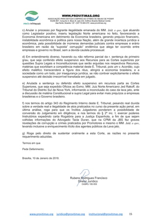 WWW.PROVITIMAS.ORG
ASSOCIAÇÃO PARA DEFESA E AMPARO AS VITIMAS DE ABUSO DE PODER
SGAN 607, Conjunto A, Bloco B, sala 233, Edifício Brasília Medical Center,
Asa Norte, Brasília / DF -CEP 70.850-070 www.provitimas.org
c) Anular o processo por flagrante ilegalidade emanada do MM. Juiz a quo, que atuando
como Legislador positivo, inseriu legislação Norte americana no feito, favorecendo a
Economia Americana em detrimento da Economia brasileira, gerando prejuízo financeiro,
instabilidade econômica e politica para nossa Nação, além de grande incerteza jurídica e
econômica, pela possibilidade de inúmeras demandas judiciais contra empresas e erário
brasileiro em razão da “suposta” corrupção” endêmica que alega ter ocorrido entre
empresas e governo no Brasil, sem a devida cautela processual.
d) Em entendimento diverso, havendo ou não reforma parcial da r. sentença de primeiro
grau, que seja conferido efeito suspensivo aos Recursos para as Cortes superiores por
questões Supra Legais e Inconstitucionais que serão arguidas nos respectivos Recursos,
matérias que exorbitam a competência material deste E. Tribunal, pois um v. Acordão, cujo
efeito maléfico transcenderá a figura dos réus, atingirá a economia brasileira, e a
sociedade como um todo, por insegurança jurídica, se não contiver explicitamente o efeito
suspensivo até decisão irrecorrível transitada em julgado.
e) Anulada a sentença ou deferido efeito suspensivo em recursos parta as Cortes
Superiores, que seja expedido Oficios ao Exmo. MM. Juiz Norte Americano Jed Rakoff, do
Tribunal do Distrito Sul de Nova York, informando a inconclusão do caso da lava jato, ante
a discussão de matéria Constitucional e supra Legal para evitar mais prejuízos a empresas
brasileiras e o Governo brasileiro.
f) nos termos do artigo 343 do Regimento Interno deste E. Tribunal, pesando real duvida
sobre a verdade real e ilegalidade de atos praticados no curso da presente ação penal, em
última análise, roga para que os Ínclitos Julgadores ponderem a possibilidade de
conversão do Julgamento em diligência, e nos termos do § 2º inc. I, exercer poderes
Instrutórios expedindo carta Rogatória para a Justiça Espanhola, a fim de que sejam
colhidas informações do Advogado Tacla Duran, que na CPMI da JBS fez graves
revelações de corrupção e crimes praticados por Promotores e mesmo o MM. Juiz a quo,
levando inclusive a enriquecimento ilícito dos agentes públicos da Lava jato.
g) Roga pelo direito de sustentar oralmente a esta Corte, as razões no presente
requerimento aduzidas.
Termos em que
Pede Deferimento;
Brasília, 10 de Janeiro de 2018.
Rubens Rodrigues Francisco
Diretor Jurídico
OABRJ 189 859
www.provitimas.org juridico@provitimas.org institucional@provitimas.org 15
 