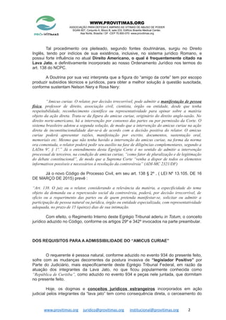 WWW.PROVITIMAS.ORG
ASSOCIAÇÃO PARA DEFESA E AMPARO AS VITIMAS DE ABUSO DE PODER
SGAN 607, Conjunto A, Bloco B, sala 233, Edifício Brasília Medical Center,
Asa Norte, Brasília / DF -CEP 70.850-070 www.provitimas.org
Tal procedimento ora pleiteado, segundo fontes doutrinárias, surgiu no Direito
Inglês, tendo por indícios de sua existência, inclusive, no sistema jurídico Romano, e
possui forte influência no atual Direito Americano, o qual é frequentemente citado na
Lava Jato, e definitivamente incorporado ao nosso Ordenamento Jurídico nos termos do
art. 138 do NCPC.
A Doutrina por sua vez interpreta que a figura do “amigo da corte” tem por escopo
produzir subsídios técnicos e jurídicos, para obter a melhor solução à questão suscitada,
conforme sustentam Nelson Nery e Rosa Nery:
“Amicus curiae. O relator, por decisão irrecorrível, pode admitir a manifestação de pessoa
física, professor de direito, associação civil, cientista, órgão ou entidade, desde que tenha
respeitabilidade, reconhecimento científico ou representatividade para opinar sobre a matéria
objeto da ação direta. Trata-se da figura do amicus curiae, originário do direito anglo-saxão. No
direito norte-americano, há a intervenção por consenso das partes ou por permissão da Corte. O
sistema brasileiro adotou a segunda solução, de modo que a intervenção do amicus curiae na ação
direta de inconstitucionalidade dar-se-á de acordo com a decisão positiva do relator. O amicus
curiae poderá apresentar razões, manifestação por escrito, documentos, sustentação oral,
memoriais etc. Mesmo que não tenha havido a intervenção do amicus curiae, na forma da norma
ora comentada, o relator poderá pedir seu auxílio na fase de diligências complementares, segundo a
LADin 9º, § 1º.” Já o entendimento desta Egrégia Corte é no sentido de admitir a intervenção
processual de terceiros, na condição de amicus curiae, “como fator de pluralização e de legitimação
do debate constitucional”, de modo que a Suprema Corte “venha a dispor de todos os elementos
informativos possíveis e necessários à resolução da controvérsia” (ADI-MC 2321/DF)
Já o novo Código de Processo Civil, em seu art. 138 § 2º , ( LEI Nº 13.105, DE 16
DE MARÇO DE 2015) prevê :
“Art. 138. O juiz ou o relator, considerando a relevância da matéria, a especificidade do tema
objeto da demanda ou a repercussão social da controvérsia, poderá, por decisão irrecorrível, de
ofício ou a requerimento das partes ou de quem pretenda manifestar-se, solicitar ou admitir a
participação de pessoa natural ou jurídica, órgão ou entidade especializada, com representatividade
adequada, no prazo de 15 (quinze) dias de sua intimação.
Com efeito, o Regimento Interno deste Egrégio Tribunal aderiu in Totum, o conceito
jurídico aduzido no Código, conforme os artigos 29º e 342º invocados na parte preambular.
DOS REQUISITOS PARA A ADMISSIBILIDADE DO “AMICUS CURIAE”
O requerente é pessoa natural, conforme aduzido no evento 934 do presente feito,
sofre com as mudanças decorrentes da postura invasiva de “legislador Positivo” por
Parte do Judiciário, mais especificamente deste Egrégio Tribunal Federal, em razão da
atuação dos integrantes da Lava Jato, no que ficou popularmente conhecida como
“República de Curitiba”, como aduzido no evento 934 e peças nele juntada, que dormitam
no presente feito.
Hoje, os dogmas e conceitos jurídicos estrangeiros incorporados em ação
judicial pelos integrantes da “lava jato” tem como consequência direta, o cerceamento do
www.provitimas.org juridico@provitimas.org institucional@provitimas.org 2
 