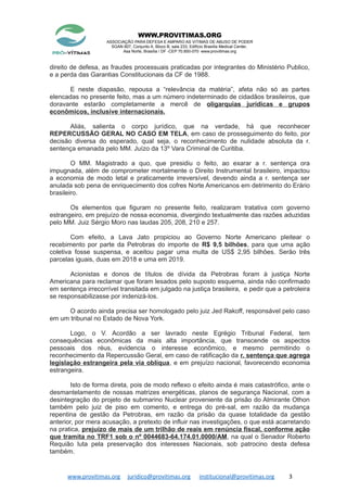 WWW.PROVITIMAS.ORG
ASSOCIAÇÃO PARA DEFESA E AMPARO AS VITIMAS DE ABUSO DE PODER
SGAN 607, Conjunto A, Bloco B, sala 233, Edifício Brasília Medical Center,
Asa Norte, Brasília / DF -CEP 70.850-070 www.provitimas.org
direito de defesa, as fraudes processuais praticadas por integrantes do Ministério Publico,
e a perda das Garantias Constitucionais da CF de 1988.
E neste diapasão, repousa a “relevância da matéria”, afeta não só as partes
elencadas no presente feito, mas a um número indeterminado de cidadãos brasileiros, que
doravante estarão completamente a mercê de oligarquias jurídicas e grupos
econômicos, inclusive internacionais.
Aliás, salienta o corpo jurídico, que na verdade, há que reconhecer
REPERCUSSÃO GERAL NO CASO EM TELA, em caso de prosseguimento do feito, por
decisão diversa do esperado, qual seja, o reconhecimento de nulidade absoluta da r.
sentença emanada pelo MM. Juízo da 13º Vara Criminal de Curitiba.
O MM. Magistrado a quo, que presidiu o feito, ao exarar a r. sentença ora
impugnada, além de comprometer mortalmente o Direito Instrumental brasileiro, impactou
a economia de modo letal e praticamente irreversível, devendo ainda a r. sentença ser
anulada sob pena de enriquecimento dos cofres Norte Americanos em detrimento do Erário
brasileiro.
Os elementos que figuram no presente feito, realizaram tratativa com governo
estrangeiro, em prejuízo de nossa economia, divergindo textualmente das razões aduzidas
pelo MM. Juiz Sérgio Moro nas laudas 205, 208, 210 e 257.
Com efeito, a Lava Jato propiciou ao Governo Norte Americano pleitear o
recebimento por parte da Petrobras do importe de R$ 9,5 bilhões, para que uma ação
coletiva fosse suspensa, e aceitou pagar uma multa de US$ 2,95 bilhões. Serão três
parcelas iguais, duas em 2018 e uma em 2019.
Acionistas e donos de títulos de dívida da Petrobras foram à justiça Norte
Americana para reclamar que foram lesados pelo suposto esquema, ainda não confirmado
em sentença irrecorrível transitada em julgado na justiça brasileira, e pedir que a petroleira
se responsabilizasse por indenizá-los.
O acordo ainda precisa ser homologado pelo juiz Jed Rakoff, responsável pelo caso
em um tribunal no Estado de Nova York.
Logo, o V. Acordão a ser lavrado neste Egrégio Tribunal Federal, tem
consequências econômicas da mais alta importância, que transcende os aspectos
pessoais dos réus, evidencia o interesse econômico, e mesmo permitindo o
reconhecimento da Repercussão Geral, em caso de ratificação da r. sentença que agrega
legislação estrangeira pela via oblíqua, e em prejuízo nacional, favorecendo economia
estrangeira.
Isto de forma direta, pois de modo reflexo o efeito ainda é mais catastrófico, ante o
desmantelamento de nossas matrizes energéticas, planos de segurança Nacional, com a
desintegração do projeto de submarino Nuclear proveniente da prisão do Almirante Othon
também pelo juiz de piso em comento, e entrega do pré-sal, em razão da mudança
repentina de gestão da Petrobras, em razão da prisão da quase totalidade da gestão
anterior, por mera acusação, a pretexto de influir nas investigações, o que está acarretando
na pratica, prejuízo de mais de um trilhão de reais em renúncia fiscal, conforme ação
que tramita no TRF1 sob o nº 0044683-64.174.01.0000/AM, na qual o Senador Roberto
Requião luta pela preservação dos interesses Nacionais, sob patrocino desta defesa
também.
www.provitimas.org juridico@provitimas.org institucional@provitimas.org 3
 