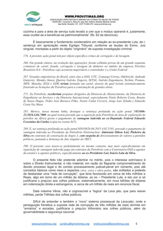 WWW.PROVITIMAS.ORG
ASSOCIAÇÃO PARA DEFESA E AMPARO AS VITIMAS DE ABUSO DE PODER
SGAN 607, Conjunto A, Bloco B, sala 233, Edifício Brasília Medical Center,
Asa Norte, Brasília / DF -CEP 70.850-070 www.provitimas.org
cozinha e para a área de serviço tudo levado a crer que o modus operandi é, justamente,
esse ocultar-se e beneficiar-se patrimonialmente” (fls. 62 da denúncia).
É basicamente o fundamento condenatório em relação ao ex-presidente Lula, da r.
sentença em apreciação neste Egrégio Tribunal, conforme as laudas do Exmo. Juiz
singular, montadas a partir do objeto “originário” de suposta investigação criminal.
176. A presente ação penal tem por objeto específico crimes de corrupção e de lavagem.
266. Em grande síntese, na evolução das apurações, foram colhidas provas de um grande esquema
criminoso de cartel, fraude, corrupção e lavagem de dinheiro no âmbito da empresa Petróleo
Brasileiro S/A - Petrobras cujo acionista majoritário e controlador é a União Federal.
267. Grandes empreiteiras do Brasil, entre elas a OAS, UTC, Camargo Correa, Odebrecht, Andrade
Gutierrez, Mendes Júnior, Queiroz Galvão, Engevix, SETAL, Galvão Engenharia, Techint, Promon,
MPE, Skanska, IESA e GDK teriam formado um cartel, através do qual teriam sistematicamente
frustrado as licitações da Petrobras para a contratação de grandes obras.
271. Na Petrobrás, receberiam propinas dirigentes da Diretoria de Abastecimento, da Diretoria de
Engenharia ou Serviços e da Diretoria Internacional, especialmente Paulo Roberto Costa, Renato
de Souza Duque, Pedro José Barusco Filho, Nestor Cuñat Cerveró, Jorge Luiz Zelada e Eduardo
Costa Vaz Musa.
281. Merece, nessa mesma linha, destaque a sentença prolatada na ação penal 5051606-
23.2016.4.04.7000, na qual restou provado que a aquisição pela Petrobrás de área de exploração de
petróleo na África gerou o pagamento de vantagem indevida ao ex-Deputado Federal Eduardo
Cosentino da Cunha (cópia no evento 847).
289. E, na sentença prolatada na ação penal 05010926-86.2015.4.02.5101, provado o pagamento de
vantagem indevida ao Presidente da Eletrobrás Eletronuclear Almirante Othon Luiz Pinheiro da
Silva em contratos de construção de Angra 3, com suspeita de direcionamento de valores a partidos
políticos, juntando a Sentença de Juiz singular do TRF2.
290. O presente caso insere-se perfeitamente no mesmo contexto, mas mais especificamente em
repartição de vantagem indevida paga em contratos da Petrobrás com a Construtora OAS a agentes
da estatal e a agentes políticos, especificamente ao ex-Presidente Luiz Inácio Lula da Silva.
O presente feito não pretende adentrar no mérito, pois o interesse extrínseco é
sobre o Direito Instrumental, e não material, em razão do flagrante comprometimento do
devido processo legal e do correto processamento judicial-penal em comento, pois até
conceitos básicos como nexo e aspectos citra, extra e ultra petita, são aviltados a pretexto
de desbaratar uma “rede de corrupção”, que teria favorecido em cerca de três milhões e
Reais, algo em torno de um milhão de dólares, ao ex – Presidente Lula, e isto por si só
justificaria o prejuízo aos cofres públicos, sistematicamente, em nove bilhões de dólares
em indenização direta a estrangeiros, e cerca de um trilhão de reais em renúncia fiscal.
Data máxima Vênia, não é cognoscível a “logica” da Lava jato, que para reaver
milhões, perde Trilhões dos cofres públicos.
Difícil de entender a também o “novo” sistema processual da Lava-jato, onde a
perseguição frenética a suposta rede de corrupção de três milhões de reais dormita em
“armários” e escadas, justificaria o prejuízo trilhonário aos cofres públicos, além da
governabilidade e segurança nacional.
www.provitimas.org juridico@provitimas.org institucional@provitimas.org 5
 