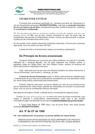 WWW.PROVITIMAS.ORG
ASSOCIAÇÃO PARA DEFESA E AMPARO AS VITIMAS DE ABUSO DE PODER
SGAN 607, Conjunto A, Bloco B, sala 233, Edifício Brasília Medical Center,
Asa Norte, Brasília / DF -CEP 70.850-070 www.provitimas.org
INCIDENTER TANTUM
O primeiro item processual sacrificado na r. sentença que deve ser impugnada é o
uso de procedimento processual INCONSTITUCIONAL, qual seja, a condução coercitiva
do réu Luiz Inácio Lula da Silva, procedimento que aliás, conforme laudas da r. sentença,
foi crucial para a condenação :
72. Não desconhece este Juízo as controvérsias jurídicas em torno da condução coercitiva, sem
intimação prévia. (O MM. Juiz de piso, mesmo consciente do risco de lançar mão de
procedimento não previsto no Ordenamento Jurídico, incorreu em dolo eventual, e ordenou
a prática do ato inconstitucional contra o réu).
80. Na ocasião, foram colhidos elementos probatórios relevantes, inclusive para a presente
ação penal, como se verifica nos itens 320-325.
E deste ato ilícito e Inconstitucional, baseou sua sentença condenatória.
Do Principio da Arvore envenenada
O prejuízo trilhonario que se anuncia aos cofres brasileiros, em caso de V. Acórdão
ratificador da r. sentença atacada, vem de ação regressiva dos Estados Unidos, a
legislação citada por Sérgio Moro, vem dos Estados Unidos, embora na sentença ele
afirme desconhecer a legislação Americana.
Logo, nada mais justo do que usar uma Doutrina brasileira de raízes Americanas, a
“Arvore envenenada”, para anular a r. sentença, ab initio.
A Teoria da Árvore Envenenada surgiu no direito norte-americano estabelecendo
o entendimento de que toda prova produzida em consequência de uma descoberta obtida
por meios ilícitos estará contaminada pela ilicitude desta.
Portanto, segundo esta teoria, as provas obtidas por meio de uma primeira prova
que foi descoberta por meios ilícitos, deverão ser descartadas do processo na persecução
penal, uma vez que se considerarão ilícita por derivação.
Nas palavras de Eugênio Pacelli, a referida teoria é conceituada da seguinte forma:
“A teoria The fruits of the poisonous tree, ou teoria dos frutos da árvore envenenada, cuja
origem é atribuída à jurisprudência norte-americana, nada mais é que simples
consequência lógica da aplicação do princípio da inadmissibilidade das provas ilícitas.”
E nossa Carta Magna de 1988 veda o uso de prova ilícita, mais ainda quando
declarada INCONSTITUCIONAL.
Art. 5º da CF de 1988
LVI - são inadmissíveis, no processo, as provas obtidas por meios ilícitos;
MEDIDA CAUTELAR NA ARGÜIÇÃO DE DESCUMPRIMENTO DE PRECEITO
FUNDAMENTAL 444 DISTRITO FEDERAL RELATOR :MIN. GILMAR MENDES
REQTE.(S) :CONSELHO FEDERAL DA ORDEM DOS
www.provitimas.org juridico@provitimas.org institucional@provitimas.org 6
 