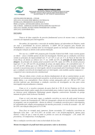 WWW.PROVITIMAS.ORG
ASSOCIAÇÃO PARA DEFESA E AMPARO AS VITIMAS DE ABUSO DE PODER
SGAN 607, Conjunto A, Bloco B, sala 233, Edifício Brasília Medical Center,
Asa Norte, Brasília / DF -CEP 70.850-070 www.provitimas.org
ADVOGADOS DO BRASIL - CFOAB
ADV.(A/S) :JULIANO JOSE BREDA E OUTRO(A/S)
INTDO.(A/S) :PRESIDENTE DA REPÚBLICA
PROC.(A/S)(ES) :ADVOGADO-GERAL DA UNIÃO
AM. CURIAE. :ASSOCIACAO DOS ADVOGADOS DE SAO PAULO
ADV.(A/S) :DANIEL NUNES VIEIRA PINHEIRO DE CASTRO
ADV.(A/S) :LEONARDO SICA
DECISÃO:
Trata-se de duas arguições de preceito fundamental acerca do mesmo tema: a condução
coercitiva do imputado para interrogatório.
Em ambas, foi requerida a concessão de medida liminar, ad referendum do Plenário, tendo
em vista a proximidade do recesso judiciário. A ADPF 395 foi proposta pelo Partido dos
Trabalhadores e ataca a medida tanto na investigação quanto na instrução criminal, baseando-se
em alegada violação ao direito à não autoincriminação.
Por sua vez, a ADPF 444, proposta pelo Conselho Federal da OAB, é mais restrita quanto
ao objeto – ataca a medida apenas em fase de investigação. Sustenta que as conduções coercitivas
violam os princípios da imparcialidade (art. 5º, §2º, CF c/c art. art. 8, I, do Pacto de San José da
Costa Rica); do direito ao silêncio (art. 5º, inc. LXIII, da CF); do princípio do nemo tenetur se
detegere; do princípio do sistema penal acusatório (art.156, caput, do CPP); do devido processo
legal (art. 5º, inc. LIV, da CF); da paridade de armas; da ampla defesa e do contraditório (art. 5º,
inc. LV, da CF). Afirma que o art. 260 do CPP, que dá à autoridade o poder de mandar conduzir o
acusado à sua presença para ser interrogado, não foi recepcionado pela Constituição Federal. Aduz
que a condução coercitiva do investigado para ser interrogado, como medida cautelar, tampouco é
compatível com o mesmo preceito constitucional.
Têm por objeto evitar a lesão aos direitos fundamentais de não se autoincriminar, ao juiz
imparcial, ao sistema processual penal acusatório, ao devido processo legal, à paridade de armas, à
ampla defesa e ao contraditório. Esses direitos seriam ameaçados pelo art. 260 do CPP e por
decisões judiciais que determinam a condução coercitiva de investigados ou réus para serem
interrogados em procedimentos criminais.
Como se vê, a ressalva constante da parte final do § 90, II, da Lei Orgânica da Corte
Constitucional alemã confere ampla discricionariedade para conhecer tanto das questões fundadas
no interesse geral (allgemeine Bedeutung) quanto daquelas controvérsias baseadas no perigo
iminente de grave lesão (schwerer Nachteil).
Como se verá com mais vagar, a condução coercitiva no curso da ação penal tornou-se
obsoleta. A partir da Constituição de 1.988, foi consagrado o direito do réu de deixar de responder
às perguntas, sem ser prejudicado – direito ao silêncio. A condução coercitiva para o interrogatório
foi substituída pelo simples prosseguimento da marcha processual, à revelia do acusado – art. 367
do CPP, com redação dada pela Lei 9.271/96.
Para ficar no exemplo mais rumoroso, foram executadas 222 conduções coercitivas na
Operação Lava Jato – até 14.11.2017, de acordo com o site lavajato.mpf.mp.br. Apenas para
ilustrar, é mais do que a soma de todas as prisões no curso da investigação – 218, sendo 101
preventivas, 111 temporárias, 6 em flagrante.
Mas a condução coercitiva não é uma exclusividade da Lava Jato.
Mesmo investigações de perfil mais baixo passaram a valer-se da técnica.
www.provitimas.org juridico@provitimas.org institucional@provitimas.org 7
 