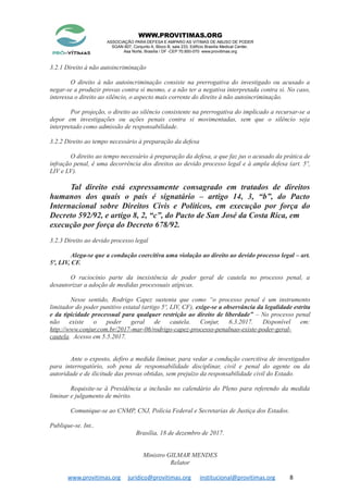 WWW.PROVITIMAS.ORG
ASSOCIAÇÃO PARA DEFESA E AMPARO AS VITIMAS DE ABUSO DE PODER
SGAN 607, Conjunto A, Bloco B, sala 233, Edifício Brasília Medical Center,
Asa Norte, Brasília / DF -CEP 70.850-070 www.provitimas.org
3.2.1 Direito à não autoincriminação
O direito à não autoincriminação consiste na prerrogativa do investigado ou acusado a
negar-se a produzir provas contra si mesmo, e a não ter a negativa interpretada contra si. No caso,
interessa o direito ao silêncio, o aspecto mais corrente do direito à não autoincriminação.
Por projeção, o direito ao silêncio consistente na prerrogativa do implicado a recursar-se a
depor em investigações ou ações penais contra si movimentadas, sem que o silêncio seja
interpretado como admissão de responsabilidade.
3.2.2 Direito ao tempo necessário à preparação da defesa
O direito ao tempo necessário à preparação da defesa, a que faz jus o acusado da prática de
infração penal, é uma decorrência dos direitos ao devido processo legal e à ampla defesa (art. 5º,
LIV e LV).
Tal direito está expressamente consagrado em tratados de direitos
humanos dos quais o país é signatário – artigo 14, 3, “b”, do Pacto
Internacional sobre Direitos Civis e Políticos, em execução por força do
Decreto 592/92, e artigo 8, 2, “c”, do Pacto de San José da Costa Rica, em
execução por força do Decreto 678/92.
3.2.3 Direito ao devido processo legal
Alega-se que a condução coercitiva uma violação ao direito ao devido processo legal – art.
5º, LIV, CF.
O raciocínio parte da inexistência de poder geral de cautela no processo penal, a
desautorizar a adoção de medidas processuais atípicas.
Nesse sentido, Rodrigo Capez sustenta que como “o processo penal é um instrumento
limitador do poder punitivo estatal (artigo 5º, LIV, CF), exige-se a observância da legalidade estrita
e da tipicidade processual para qualquer restrição ao direito de liberdade” – No processo penal
não existe o poder geral de cautela. Conjur, 6.3.2017. Disponível em:
http://www.conjur.com.br/2017-mar-06/rodrigo-capez-processo-penalnao-existe-poder-geral-
cautela. Acesso em 5.5.2017.
Ante o exposto, defiro a medida liminar, para vedar a condução coercitiva de investigados
para interrogatório, sob pena de responsabilidade disciplinar, civil e penal do agente ou da
autoridade e de ilicitude das provas obtidas, sem prejuízo da responsabilidade civil do Estado.
Requisite-se à Presidência a inclusão no calendário do Pleno para referendo da medida
liminar e julgamento de mérito.
Comunique-se ao CNMP, CNJ, Polícia Federal e Secretarias de Justiça dos Estados.
Publique-se. Int..
Brasília, 18 de dezembro de 2017.
Ministro GILMAR MENDES
Relator
www.provitimas.org juridico@provitimas.org institucional@provitimas.org 8
 