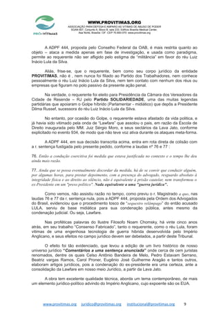 WWW.PROVITIMAS.ORG
ASSOCIAÇÃO PARA DEFESA E AMPARO AS VITIMAS DE ABUSO DE PODER
SGAN 607, Conjunto A, Bloco B, sala 233, Edifício Brasília Medical Center,
Asa Norte, Brasília / DF -CEP 70.850-070 www.provitimas.org
A ADPF 444, proposta pelo Conselho Federal da OAB, é mais restrita quanto ao
objeto – ataca a medida apenas em fase de investigação, e usada como paradigma,
permite ao requerente não ser afligido pelo estigma de “militância” em favor do réu Luiz
Inácio Lula da Silva.
Aliás, frise-se, que o requerente, bem como seu corpo jurídico da entidade
PROVITIMAS, não é , nem nunca foi filiado ao Partido dos Trabalhadores, nem conhece
pessoalmente o réu Luiz Inácio Lula da Silva, nem tem contato com nenhum dos réus ou
empresas que figuram no polo passivo da presente ação penal.
Na verdade, o requerente foi eleito para Presidência da Câmara dos Vereadores da
Cidade de Resende – RJ pelo Partido SOLIDARIEDADE, uma das muitas legendas
partidárias que apoiaram o Golpe híbrido (Parlamentar - midiático) que depôs a Presidente
Dilma Russef, sucessora do réu Luiz Inácio Lula da Silva.
No entanto, por ocasião do Golpe, o requerente estava afastado da vida politica, e
já havia sido vitimado pela onda de “Lawfare” que assolou o pais, em razão da Escola de
Direito inaugurada pelo MM. Juiz Sérgio Moro, e seus sectários da Lava Jato, conforme
explicitado no evento 934, de modo que não teve voz ativa durante os ataques meta-forma.
A ADPF 444, em sua decisão transcrita acima, entra em rota direta de colisão com
a r. sentença fustigada pelo presente pedido, conforme a laudas nº 76 e 77 :
76. Então a condução coercitiva foi medida que estava justificada no contexto e o tempo lhe deu
ainda mais razão.
77. Ainda que se possa eventualmente discordar da medida, há de se convir que conduzir alguém,
por algumas horas, para prestar depoimento, com a presença do advogado, resguardo absoluto à
integridade física e ao direito ao silêncio, não é equivalente à prisão cautelar, nem transformou o
ex-Presidente em um "preso político". Nada equivalente a uma "guerra jurídica".
Como vemos, não assistiu razão no tempo, como previu o r. Magistrado a quo, nas
laudas 76 e 77 da r. sentença nula, pois a ADPF 444, proposta pela Ordem dos Advogados
do Brasil, evidenciou que o procedimento tosco de “sequestro relâmpago” do então acusado
LULA, serviu de base midiática para sua condenação pública, antes mesmo da
condenação judicial. Ou seja, Lawfare.
Nas proféticas palavras do Ilustre Filosofo Noam Chomsky, há vinte cinco anos
atrás, em seu trabalho “Consenso Fabricado”, tanto o requerente, como o réu Lula, foram
vitimas de uma engenhosa tecnologia de guerra hibrida desenvolvida pelo Império
Anglicano, e seus efeitos no campo jurídico devem ser debelados, a partir deste Tribunal.
O efeito foi tão evidenciado, que levou a edição de um livro histórico de nosso
universo jurídico “Comentários a uma sentença anunciada” onde cerca de cem juristas
renomados, dentre os quais Celso Antônio Bandeira de Melo, Pedro Estavam Serrano,
Beatriz vargas Ramos, Carol Proner, Eugênio José Guilherme Aragão e tantos outros,
elaboram artigos jurídicos, pois a condenação do ex-presidente era uma certeza, ante a
consolidação da Lawfare em nosso meio Jurídico, a partir da Lava Jato.
A obra tem excelente qualidade técnica, aborda um tema contemporâneo, de mais
um elemento jurídico-político advindo do Império Anglicano, cujo expoente são os EUA.
www.provitimas.org juridico@provitimas.org institucional@provitimas.org 9
 