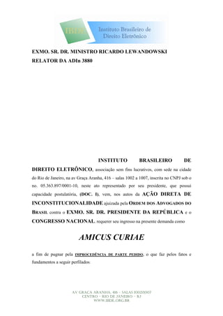 EXMO. SR. DR. MINISTRO RICARDO LEWANDOWSKI
RELATOR DA ADIn 3880

                                                                  Digitally signed by JOSE CARLOS DE ARAUJO
                                   JOSE CARLOS DE ALMEIDA JOSE CARLOS DE ARAUJO
                                                               FILHO:95437622791
                                                     DN: CN =
                                   ARAUJO ALMEIDA ICP-Brasil, OU = Secretaria da Receita Federal-
                                                     ALMEIDA FILHO:95437622791, C = BR, O =


                                   FILHO:95437622791 SRF IRio de Janeiro this document
                                                     Reason: am approving
                                                     Location:
                                                                  Date: 2007.04.09 12:05:22 -03'00'




                                      INSTITUTO                  BRASILEIRO                           DE
DIREITO ELETRÔNICO, associação sem fins lucrativos, com sede na cidade
do Rio de Janeiro, na av Graça Aranha, 416 – salas 1002 a 1007, inscrita no CNPJ sob o
no. 05.363.897/0001-10, neste ato representado por seu presidente, que possui
capacidade postulatória, (DOC. I), vem, nos autos da AÇÃO DIRETA DE

INCONSTITUCIONALIDADE ajuizada pela ORDEM DOS ADVOGADOS DO
BRASIL contra o EXMO. SR. DR. PRESIDENTE DA REPÚBLICA e o
CONGRESSO NACIONAL, requerer seu ingresso na presente demanda como


                         AMICUS CURIAE
a fim de pugnar pela                                                  o que faz pelos fatos e
                       IMPROCEDÊNCIA DE PARTE PEDIDO,

fundamentos a seguir perfilados:




                     AV GRAÇA ARANHA, 416 – SALAS 1002/1007
                         CENTRO – RIO DE JANEIRO – RJ
                              WWW.IBDE..ORG.BR
 