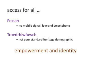 access for all …
Frasan
– no mobile signal, low-end smartphone
Troedrhiwfuwch
– not your standard heritage demographic
empowerment and identity
 