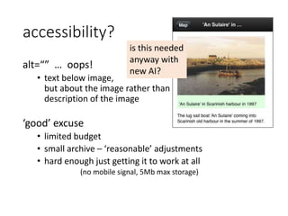 accessibility?
alt=“” … oops!
• text below image,
but about the image rather than
description of the image
‘good’ excuse
• limited budget
• small archive – ‘reasonable’ adjustments
• hard enough just getting it to work at all
(no mobile signal, 5Mb max storage)
is this needed
anyway with
new AI?
 