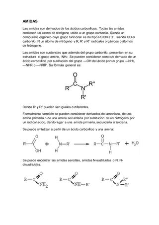AMIDAS
Las amidas son derivados de los ácidos carboxílicos. Todas las amidas
contienen un átomo de nitrógeno unido a un grupo carbonilo. Siendo un
compuesto orgánico cuyo grupo funcional es del tipo RCONR’R’’, siendo CO el
carbonilo, N un átomo de nitrógeno y R, R’ y R’’ radicales orgánicos o átomos
de hidrogeno.
Las amidas son sustancias que además del grupo carbonilo, presentan en su
estructura el grupo amino, -NH2. Se pueden considerar como un derivado de un
ácido carboxílico por sustitución del grupo —OH del ácido por un grupo —NH2,
—NHR o —NRR'. Su fórmula general es:
Donde R' y R'' pueden ser iguales o diferentes.
Formalmente también se pueden considerar derivados del amoniaco, de una
amina primaria o de una amina secundaria por sustitución de un hidrogeno por
un radical acido, dando lugar a una amida primaria, secundaria o terciaria.
Se puede sintetizar a partir de un ácido carboxílico y una amina:
Se puede encontrar las amidas sencillas, amidas N-sustituidas o N, N-
disustituidas.
 