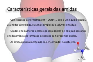 Características gerais das amidas
Com exceção da formamida (H – CONH2), que é um líquido incolor,
as amidas são sólidas, e as mais simples são solúveis em água.
Usadas em inúmeras sínteses os seus pontos de ebulição são altos
em decorrência da formação de pontes de hidrogênios duplas.
As amidas normalmente não são encontradas na natureza.
 