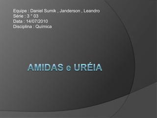       AMIDAS e URÉIA Equipe : Daniel Sumik , Janderson , Leandro		                                         Série : 3 ° 03                                                                                                                  Data : 14/07/2010                                                                                                                                                                                                                             Disciplina : Química                                                                                                           		 