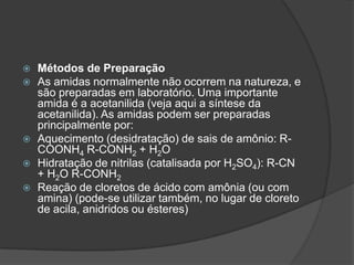 Métodos de PreparaçãoAs amidas normalmente não ocorrem na natureza, e são preparadas em laboratório. Uma importante amida é a acetanilida (veja aqui a síntese da acetanilida). As amidas podem ser preparadas principalmente por:Aquecimento (desidratação) de sais de amônio: R-COONH4 R-CONH2 + H2OHidratação de nitrilas (catalisada por H2SO4): R-CN + H2O R-CONH2Reação de cloretos de ácido com amônia (ou com amina) (pode-se utilizar também, no lugar de cloreto de acila, anidridos ou ésteres)