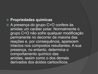 Propriedades químicasA presença do grupo C=O confere às amidas um caráter polar. Normalmente o grupo C=O não sofre qualquer modificação permanente no decorrer da maioria das reações e, por consequência, aparecem intactos nos compostos resultantes. A sua presença, no entanto, determina o comportamento químico das amidas, assim como o dos demais derivados dos ácidos carboxílicos.