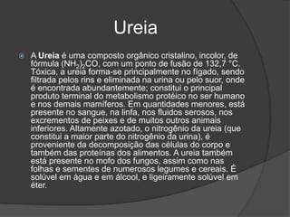 UreiaA Ureia é uma composto orgânico cristalino, incolor, de fórmula (NH2)2CO, com um ponto de fusão de 132,7 °C. Tóxica, a ureia forma-se principalmente no fígado, sendo filtrada pelos rins e eliminada na urina ou pelo suor, onde é encontrada abundantemente; constitui o principal produto terminal do metabolismo protéico no ser humano e nos demais mamíferos. Em quantidades menores, está presente no sangue, na linfa, nos fluidos serosos, nos excrementos de peixes e de muitos outros animais inferiores. Altamente azotado, o nitrogênio da ureia (que constitui a maior parte do nitrogênio da urina), é proveniente da decomposição das células do corpo e também das proteínas dos alimentos. A ureia também está presente no mofo dos fungos, assim como nas folhas e sementes de numerosos legumes e cereais. É solúvel em água e em álcool, e ligeiramente solúvel em éter.