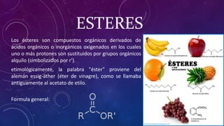 Los ésteres son compuestos orgánicos derivados de
ácidos orgánicos o inorgánicos oxigenados en los cuales
uno o más protones son sustituidos por grupos orgánicos
alquilo (simbolizados por r').
etimológicamente, la palabra "éster" proviene del
alemán essig-äther (éter de vinagre), como se llamaba
antiguamente al acetato de etilo.
Formula general:
ESTERES
 