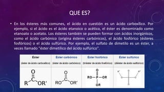 QUE ES?
• En los ésteres más comunes, el ácido en cuestión es un ácido carboxílico. Por
ejemplo, si el ácido es el ácido etanoico o acético, el éster es denominado como
etanoato o acetato. Los ésteres también se pueden formar con ácidos inorgánicos,
como el ácido carbónico (origina ésteres carbónicos), el ácido fosfórico (ésteres
fosfóricos) o el ácido sulfúrico. Por ejemplo, el sulfato de dimetilo es un éster, a
veces llamado "éster dimetílico del ácido sulfúrico".
 