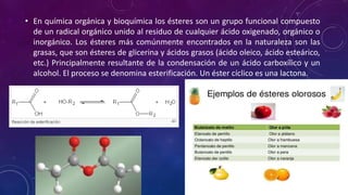 • En química orgánica y bioquímica los ésteres son un grupo funcional compuesto
de un radical orgánico unido al residuo de cualquier ácido oxigenado, orgánico o
inorgánico. Los ésteres más comúnmente encontrados en la naturaleza son las
grasas, que son ésteres de glicerina y ácidos grasos (ácido oleico, ácido esteárico,
etc.) Principalmente resultante de la condensación de un ácido carboxílico y un
alcohol. El proceso se denomina esterificación. Un éster cíclico es una lactona.
 
