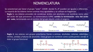 NOMENCLATURA
Se caracterizan por tener el grupo "ester" -COOR donde R y R' pueden ser iguales o diferentes.
La mayoría de los ésteres tienen aromas muy agradables y se utilizan en fragancias
- Regla 1. Los ésteres proceden de condensar ácidos con alcoholes y se nombran como sáles
del ácido del que provienen. La nomenclatura IUPAC cambia la terminación -oico del ácido
por -oato, terminando con el nombre del grupo alquilo unido al oxígeno.
- Regla 2. Los esteres son grupos prioritarios frente a aminas, alcoholes, cetonas, aldehídos,
nitrilos, amidas y haluros de alcanoilo. Estos grupos se nombran como sustituyentes siendo el
éster el grupo funcional.
 