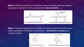 - Regla 3. Ácidos carboxílicos y anhídridos tienen prioridad sobre los ésteres,
que pasan a nombrarse como sustituyentes (alcoxicarbonil......)
- Regla 4. Cuando el grupo éster va unido a un ciclo, se nombra el ciclo como
cadena principal y se emplea la terminación -carboxilato de alquilo para
nombrar el éster.
 