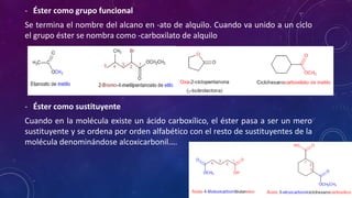 - Éster como grupo funcional
Se termina el nombre del alcano en -ato de alquilo. Cuando va unido a un ciclo
el grupo éster se nombra como -carboxilato de alquilo
- Éster como sustituyente
Cuando en la molécula existe un ácido carboxílico, el éster pasa a ser un mero
sustituyente y se ordena por orden alfabético con el resto de sustituyentes de la
molécula denominándose alcoxicarbonil....
 