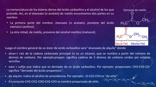La nomenclatura de los ésteres deriva del ácido carboxílico y el alcohol de los que
procede. Así, en el etanoato (o acetato) de metilo encontramos dos partes en su
nombre:
• La primera parte del nombre, etanoato (o acetato), proviene del ácido
etanoico (acético).
• La otra mitad, de metilo, proviene del alcohol metílico (metanol).
Luego el nombre general de un éster de ácido carboxílico será "alcanoato de alquilo" donde:
• alcan-= raíz de la cadena carbonada principal (si es un alcano), que se nombra a partir del número de
átomos de carbono. Por ejemplo:propan- significa cadena de 3 átomos de carbono unidos por enlaces
sencillos.
• oato = sufijo que indica que es derivado de un ácido carboxílico. Por ejemplo: propanoato: CH3-CH2-CO-
significa "derivado del ácido propanoico".
• de alquilo: Indica el alcohol de procedencia. Por ejemplo: -O-CH2-CH3 es "de etilo"
• En conjunto CH3-CH2-COO-CH2-CH3 se nombra propanoato de etilo.
Etanoato de metilo
 