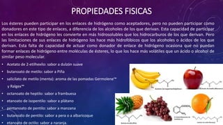 Los ésteres pueden participar en los enlaces de hidrógeno como aceptadores, pero no pueden participar como
donadores en este tipo de enlaces, a diferencia de los alcoholes de los que derivan. Esta capacidad de participar
en los enlaces de hidrógeno les convierte en más hidrosolubles que los hidrocarburos de los que derivan. Pero
las limitaciones de sus enlaces de hidrógeno los hace más hidrofóbicos que los alcoholes o ácidos de los que
derivan. Esta falta de capacidad de actuar como donador de enlace de hidrógeno ocasiona que no puedan
formar enlaces de hidrógeno entre moléculas de ésteres, lo que los hace más volátiles que un ácido o alcohol de
similar peso molecular.
• Acetato de 2-etilhexilo: sabor a dulzón suave
• butanoato de metilo: sabor a Piña
• salicilato de metilo (menta): aroma de las pomadas Germolene™
y Ralgex™
• octanoato de heptilo: sabor a frambuesa
• etanoato de isopentilo: sabor a plátano
• pentanoato de pentilo: sabor a manzana
• butanoato de pentilo: sabor a pera o a albaricoque
• etanoato de octilo: sabor a naranja.
PROPIEDADES FISICAS
 