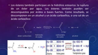 • Los ésteres también participan en la hidrólisis estearica: la ruptura
de un éster por agua. Los ésteres también pueden ser
descompuestos por ácidos o bases fuertes. Como resultado, se
descomponen en un alcohol y un ácido carboxílico, o una sal de un
ácido carboxílico:
 