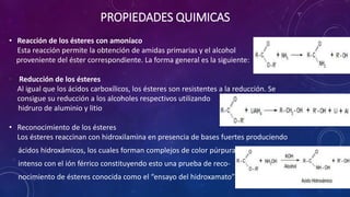 PROPIEDADES QUIMICAS
• Reacción de los ésteres con amoníaco
Esta reacción permite la obtención de amidas primarias y el alcohol
proveniente del éster correspondiente. La forma general es la siguiente:
• Reducción de los ésteres
Al igual que los ácidos carboxílicos, los ésteres son resistentes a la reducción. Se
consigue su reducción a los alcoholes respectivos utilizando
hidruro de aluminio y litio
• Reconocimiento de los ésteres
Los ésteres reaccinan con hidroxilamina en presencia de bases fuertes produciendo
ácidos hidroxámicos, los cuales forman complejos de color púrpura
intenso con el ión férrico constituyendo esto una prueba de reco-
nocimiento de ésteres conocida como el “ensayo del hidroxamato”
 
