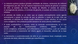 • La industria química produce grandes cantidades de ésteres, centenares de millones
de kilogramos por año. Son de especial importancia los ésteres de glicerol, el acetato
de etilo, el acetato de butilo, el ftalato de dibutilo, el acetato de celulosa,
el xantogenato de celulosa, el trinitrato de glicerilo, el acetato de viniloy el nitrato de
celulosa.
• El salicilato de metilo es un éster que se emplea principalmente como agente
aromatizante y posee la ventaja de que se absorbe a través de la piel. Una vez
absorbido, el salicilato de metilo puede hidrolizarse a ácido salicílico, el cual actúa
como analgésico. Este producto puede extraerse de varias plantas medicinales.
• El ácido acetilsalicílico o aspirina, como es conocido comercialmente, es el más
popular de los medicamentos sintéticos, debido a su
acción analgésica, antipirética, anti-inflamatoria y antirreumática, y por ser utilizado
en la prevención y tratamiento del infarto agudo al miocardio, además de su bajo
coste.
• La benzocaína o p-aminobenzoato de etilo es un anestésico local, empleado como
calmante del dolor, obtenido también por esterificación.
 