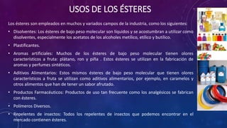 USOS DE LOS ÉSTERES
Los ésteres son empleados en muchos y variados campos de la industria, como los siguientes:
• Disolventes: Los ésteres de bajo peso molecular son líquidos y se acostumbran a utilizar como
disolventes, especialmente los acetatos de los alcoholes metílico, etílico y butílico.
• Plastificantes.
• Aromas artificiales: Muchos de los ésteres de bajo peso molecular tienen olores
característicos a fruta: plátano, ron y piña . Estos ésteres se utilizan en la fabricación de
aromas y perfumes sintéticos.
• Aditivos Alimentarios: Estos mismos ésteres de bajo peso molecular que tienen olores
característicos a fruta se utilizan como aditivos alimentarios, por ejemplo, en caramelos y
otros alimentos que han de tener un sabor afrutado.
• Productos Farmacéuticos: Productos de uso tan frecuente como los analgésicos se fabrican
con ésteres.
• Polímeros Diversos.
• Repelentes de insectos: Todos los repelentes de insectos que podemos encontrar en el
mercado contienen ésteres.
 