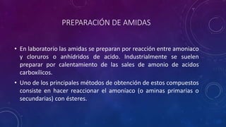 PREPARACIÓN DE AMIDAS
• En laboratorio las amidas se preparan por reacción entre amoniaco
y cloruros o anhídridos de acido. Industrialmente se suelen
preparar por calentamiento de las sales de amonio de acidos
carboxílicos.
• Uno de los principales métodos de obtención de estos compuestos
consiste en hacer reaccionar el amoníaco (o aminas primarias o
secundarias) con ésteres.
 
