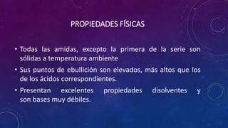 PROPIEDADES FÍSICAS
• Todas las amidas, excepto la primera de la serie son
sólidas a temperatura ambiente
• Sus puntos de ebullición son elevados, más altos que los
de los ácidos correspondientes.
• Presentan excelentes propiedades disolventes y
son bases muy débiles.
 