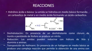 REACCIONES
• Hidrólisis ácida o básica: La amida se hidroliza en medio básico formando
un carboxílico de metal o en medio ácido formando un ácido carboxílico.
• Deshidratación: En presencia de un deshidratante como cloruro de
tionilo o pentóxido de fósforo se produce un nitrilo.
• Reducción: Las amidas pueden reducirse con hidruro de litio y
aluminio a aminas.
• Transposición de Hofmann: En presencia de un halógeno en medio básico se
produce una compleja reacción que permite la obtención de una amina con
 