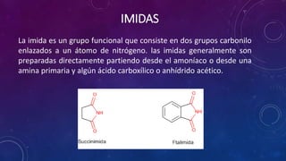 IMIDAS
La imida es un grupo funcional que consiste en dos grupos carbonilo
enlazados a un átomo de nitrógeno. las imidas generalmente son
preparadas directamente partiendo desde el amoníaco o desde una
amina primaria y algún ácido carboxílico o anhídrido acético.
 