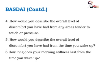 BASDAI (Contd.)
4. How would you describe the overall level of
discomfort you have had from any areas tender to
touch or pressure.
5. How would you describe the overall level of
discomfort you have had from the time you wake up?
6.How long does your morning stiffness last from the
time you wake up?
 