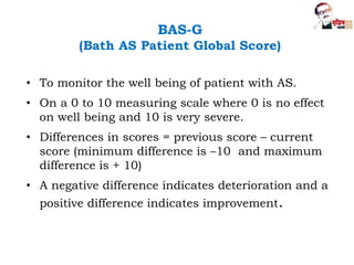 BAS-G
(Bath AS Patient Global Score)
• To monitor the well being of patient with AS.
• On a 0 to 10 measuring scale where 0 is no effect
on well being and 10 is very severe.
• Differences in scores = previous score – current
score (minimum difference is –10 and maximum
difference is + 10)
• A negative difference indicates deterioration and a
positive difference indicates improvement.
 