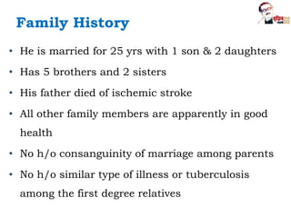 Family History
• He is married for 25 yrs with 1 son & 2 daughters
• Has 5 brothers and 2 sisters
• His father died of ischemic stroke
• All other family members are apparently in good
health
• No h/o consanguinity of marriage among parents
• No h/o similar type of illness or tuberculosis
among the first degree relatives
 