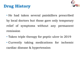Drug History
• He had taken several painkillers prescribed
by local doctors but those gave only temporary
relief of symptoms without any permanent
remission
• Taken triple therapy for peptic ulcer in 2019
• Currently taking medications for ischemic
cardiac disease & hypertension
 