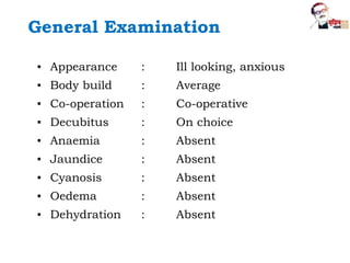 General Examination
▪ Appearance : Ill looking, anxious
▪ Body build : Average
▪ Co-operation : Co-operative
▪ Decubitus : On choice
▪ Anaemia : Absent
▪ Jaundice : Absent
▪ Cyanosis : Absent
▪ Oedema : Absent
▪ Dehydration : Absent
 