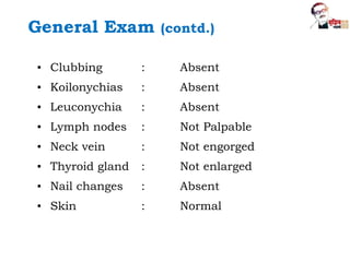 ▪ Clubbing : Absent
▪ Koilonychias : Absent
▪ Leuconychia : Absent
▪ Lymph nodes : Not Palpable
▪ Neck vein : Not engorged
▪ Thyroid gland : Not enlarged
▪ Nail changes : Absent
▪ Skin : Normal
General Exam (contd.)
 