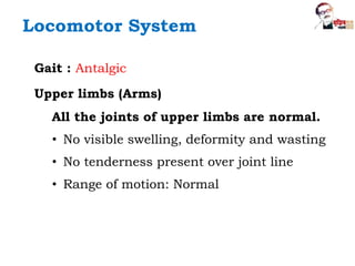 Locomotor System
Gait : Antalgic
Upper limbs (Arms)
All the joints of upper limbs are normal.
• No visible swelling, deformity and wasting
• No tenderness present over joint line
• Range of motion: Normal
 